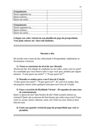 http://ivomaioli.110mb.com
41
4.Seguimento
Nesse segmento eu...
Quero realizar...
Quero me sentir...
5.Seguimento
Nesse segmento eu...
Quero realizar...
Quero me sentir...
Coloque seu valor virtual em sua planilha do jogo da prosperidade.
Você pode colocar até cinco mil unidades.
☺☺☺☺☺☺☺☺☺☺☺☺☺☺☺☺☺☺☺☺☺☺☺☺☺☺☺☺☺☺☺☺☺☺☺☺
Durante o dia:
De acordo com o tema do dia, relacionado à Prosperidade, implemente as
ferramentas e técnicas.
1) Torne-se consciente do nível de sua vibração
Técnica do dia: Em relação às condições ao seu redor, como você se sente?
Se a realidade que você observa não é o que você quer, pondere por alguns
minutos. “Como quero me sentir?” e “O que quero ter?”.
2) Desenhe os sonhos para a sua Caixa de Criação
“Como quero me sentir?”. “O que quero ter?”. Se você tiver tempo, faça
um pequeno roteiro sobre qualquer tema para sua Caixa de Criação.
3) Faça o exercício da Realidade Virtual – 30 segundos de uma cena
de contentamento
Qual é a época do ano? Que horário do dia? Onde (cenário interno ou
externo)? Quais são as pessoas de bom humor que estão nessa cena? O que
você vê, escuta, cheira, saboreia, sente, faz? Entre na cena. Sinta-se bem.
Saia da cena.
4) Gaste sua quantia virtual do jogo da prosperidade que você se
permitiu.
☺☺☺☺☺☺☺☺☺☺☺☺☺☺☺☺☺☺☺☺☺☺☺☺☺☺☺☺☺☺☺☺☺☺☺☺
 