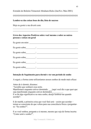 http://ivomaioli.110mb.com
43
Extraído do Boletim Trimestral Abraham-Hicks (Jan/Fev./Mar-2001)
☺☺☺☺☺☺☺☺☺☺☺☺☺☺☺☺☺☺☺☺☺☺☺☺☺☺☺☺☺☺☺☺☺☺☺☺☺☺☺☺☺☺
Lembre-se das coisas boas do dia, lista de sucesso
Hoje eu gostei e me diverti com:
____________________________________________________________
____________________________________________________________
Livro dos Aspectos Positivos sobre você mesmo e sobre as outras
pessoas e coisas em geral
Eu gosto em mim: _____________________________________________
Eu gosto sobre_________: ______________________________________
Eu gosto sobre_________: ______________________________________
Eu gosto sobre_________: ______________________________________
Eu gosto sobre_________: ______________________________________
Eu gosto sobre_________: ______________________________________
Intenção de Seguimento para dormir e ter um período de sonho
A seguir, a forma como utilizaríamos nossos sonhos de modo mais eficaz:
Antes de ir dormir, dizemos:
“Acredito que sonharei essa noite.
Manifestarei enquanto estiver dormindo: ___(aqui você diz o que quer que
seja manifestado enquanto estiver dormindo)__________.
E se há algo significativo no meu sonho, desejo lembrar-me quando
acordar”.
E de manhã, a primeira coisa que você fará será – assim que acordar –
tornar-se consciente de que voltou para sua consciência física e perguntar-
se: “Eu sonhei?”.
E se você sonhou, pergunte a si mesmo, mesmo que seja de forma incerta:
“Como senti o sonho?”.
 