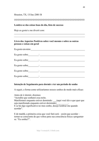 http://ivomaioli.110mb.com
48
Houston, TX, 13/Jan./2001 B
☺☺☺☺☺☺☺☺☺☺☺☺☺☺☺☺☺☺☺☺☺☺☺☺☺☺☺☺☺☺☺☺☺☺☺☺☺☺☺☺☺☺
Lembre-se das coisas boas do dia, lista de sucesso
Hoje eu gostei e me diverti com:
____________________________________________________________
____________________________________________________________
Livro dos Aspectos Positivos sobre você mesmo e sobre as outras
pessoas e coisas em geral
Eu gosto em mim:______________________________________________
Eu gosto sobre_________: ______________________________________
Eu gosto sobre_________: ______________________________________
Eu gosto sobre_________: ______________________________________
Eu gosto sobre_________: ______________________________________
Eu gosto sobre_________: ______________________________________
Intenção de Seguimento para dormir e ter um período de sonho
A seguir, a forma como utilizaríamos nossos sonhos de modo mais eficaz:
Antes de ir dormir, dizemos:
“Acredito que sonharei essa noite.
Manifestarei enquanto estiver dormindo: ___(aqui você diz o que quer que
seja manifestado enquanto estiver dormindo)__________.
E se há algo significativo no meu sonho, desejo lembrar-me quando
acordar”.
E de manhã, a primeira coisa que você fará será – assim que acordar –
tornar-se consciente de que voltou para sua consciência física e perguntar-
se: “Eu sonhei?”.
 