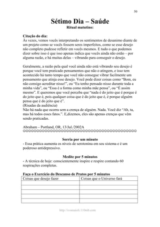 http://ivomaioli.110mb.com
50
Sétimo Dia – Saúde
Ritual matutino:
Citação do dia:
Às vezes, vemos vocês interpretando os sentimentos de desanimo diante de
um projeto como se vocês fossem seres imperfeitos, como se esse desejo
não completo pudesse refletir em vocês mesmos. E tudo o que podemos
dizer sobre isso é que isso apenas indica que vocês ainda não estão – por
alguma razão, e há muitas delas – vibrando para conseguir o desejo.
Geralmente, a razão pela qual você ainda não está vibrando seu desejo é
porque você tem praticado pensamentos que não o atingem, e isso tem
acontecido há tanto tempo que você não consegue vibrar facilmente um
pensamento que atinja esse desejo. Você pode dizer coisas como “Bom, eu
não consigo acreditar nisso!”, ou “Eu tenho pensado nisso durante toda a
minha vida”, ou “Essa é a forma como minha mãe pensa”, ou “É assim
mesmo”. E queremos que você perceba que “nada é do jeito que é porque é
do jeito que é, pois qualquer coisa que é do jeito que é, é porque alguém
pensa que é do jeito que é”.
(Risadas da audiência)
Não há nada que ocorra sem a crença de alguém. Nada. Você diz “Ah, ta,
mas há todos esses fatos.”. E,dizemos, eles são apenas crenças que vêm
sendo praticadas.
Abraham – Portland, OR, 13/Jul./2002A
☺☺☺☺☺☺☺☺☺☺☺☺☺☺☺☺☺☺☺☺☺☺☺☺☺☺☺☺☺☺☺☺☺☺☺☺☺☺☺☺☺☺
Sorria por um minuto
- Essa prática aumenta os níveis de serotonina em seu sistema e é um
poderoso antidepressivo.
Medite por 5 minutos
- A técnica de hoje: conscientemente inspire e respire contando 60
respirações completas.
Faça o Exercício do Descanso de Pratos por 5 minutos
Coisas que desejo fazer Coisas que o Universo fará
 