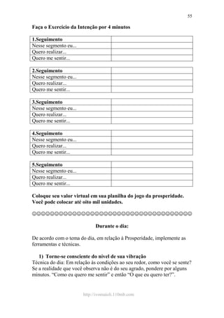 http://ivomaioli.110mb.com
55
Faça o Exercício da Intenção por 4 minutos
1.Seguimento
Nesse segmento eu...
Quero realizar...
Quero me sentir...
2.Seguimento
Nesse segmento eu...
Quero realizar...
Quero me sentir...
3.Seguimento
Nesse segmento eu...
Quero realizar...
Quero me sentir...
4.Seguimento
Nesse segmento eu...
Quero realizar...
Quero me sentir...
5.Seguimento
Nesse segmento eu...
Quero realizar...
Quero me sentir...
Coloque seu valor virtual em sua planilha do jogo da prosperidade.
Você pode colocar até oito mil unidades.
☺☺☺☺☺☺☺☺☺☺☺☺☺☺☺☺☺☺☺☺☺☺☺☺☺☺☺☺☺☺☺☺☺☺☺☺
Durante o dia:
De acordo com o tema do dia, em relação à Prosperidade, implemente as
ferramentas e técnicas.
1) Torne-se consciente do nível de sua vibração
Técnica do dia: Em relação às condições ao seu redor, como você se sente?
Se a realidade que você observa não é do seu agrado, pondere por alguns
minutos. “Como eu quero me sentir” e então “O que eu quero ter?”.
 