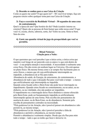 http://ivomaioli.110mb.com
56
2) Desenhe os sonhos para a sua Caixa de Criação
Como eu quero me sentir? O que quero ter? – SE você tiver tempo, faça um
pequeno roteiro sobre qualquer tema para sua Caixa da Criação.
3) Faça o exercício da Realidade Virtual – 30 segundos de uma cena
de contentamento
Qual é a época do ano? Que horário do dia? Onde (cenário interno ou
externo)? Quais são as pessoas de bom humor que estão nessa cena? O que
você vê, escuta, cheira, saboreia, sente, faz? Entre na cena. Sinta-se bem.
Saia da cena.
4) Gaste sua quantia virtual do jogo da prosperidade que você se
permitiu.
☺☺☺☺☺☺☺☺☺☺☺☺☺☺☺☺☺☺☺☺☺☺☺☺☺☺☺☺☺☺☺☺☺☺☺☺
Ritual Noturno:
Citação para a Noite:
O que queremos que você perceba é que a única coisa, a única coisa que
mantém você longe de ser parecido com os anjos é o que está dentro de
você – é sua própria atenção à necessidade. A necessidade é realmente uma
coisa física. Ela não existe em nenhum lugar no Universo. Ela está apenas
no plano físico. Da mesma forma como o ar sempre flui facilmente para os
seres físicos, a menos que ele seja artificialmente interrompido ou
impedido, a abundancia de ar flui para todos.
Abundancia de saúde, de Energia, de entusiasmo, de contentamento, a
abundancia de tudo o que é desejado flui para você todo o tempo – a menos
que artificialmente seja interrompida ou impedida.
Quando estou focado sobre o Bem-Estar não pode haver interrupção ou
impedimento. Quando estou focado no contentamento, ou no amor, ou no
dinheiro, ou na vitalidade, eles não podem ser impedidos.
O impedimento ou a interrupção desse fluxo dinâmico e eterno oferecido
pelo Bem-Estar, pode ser humanamente impedida ou artificialmente
interrompido apenas de uma forma. Pela escolha dos pensamentos de
ausência de amor, ou de Bem-Estar, ou de abundancia. Somente pela
escolha de pensamentos centrados na necessidade.
*Pela poderosa Lei da Atração, não é possível pensar em abundancia e não
permiti-la, ao mesmo tempo.
*Pela poderosa Lei da Atração, não é possível perceber a falta de
abundancia e permitir a abundancia, ao mesmo tempo.
Permitir a abundancia é realmente simples. Desde que ela flua para mim
todo o tempo – tudo o que eu tenho que fazer é deixá-la vir.
 