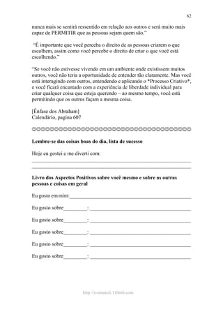 http://ivomaioli.110mb.com
62
nunca mais se sentirá ressentido em relação aos outros e será muito mais
capaz de PERMITIR que as pessoas sejam quem são.”
“É importante que você perceba o direito de as pessoas criarem o que
escolhem, assim como você percebe o direito de criar o que você está
escolhendo.”
“Se você não estivesse vivendo em um ambiente onde existissem muitos
outros, você não teria a oportunidade de entender tão claramente. Mas você
está interagindo com outros, entendendo e aplicando o *Processo Criativo*,
e você ficará encantado com a experiência de liberdade individual para
criar qualquer coisa que esteja querendo – ao mesmo tempo, você está
permitindo que os outros façam a mesma coisa.
[Ênfase dos Abraham]
Calendário, pagina 607
☺☺☺☺☺☺☺☺☺☺☺☺☺☺☺☺☺☺☺☺☺☺☺☺☺☺☺☺☺☺☺☺☺☺☺☺
Lembre-se das coisas boas do dia, lista de sucesso
Hoje eu gostei e me diverti com:
____________________________________________________________
____________________________________________________________
Livro dos Aspectos Positivos sobre você mesmo e sobre as outras
pessoas e coisas em geral
Eu gosto em mim:______________________________________________
Eu gosto sobre_________: ______________________________________
Eu gosto sobre_________: ______________________________________
Eu gosto sobre_________: ______________________________________
Eu gosto sobre_________: ______________________________________
Eu gosto sobre_________: ______________________________________
 