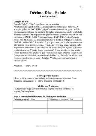 http://ivomaioli.110mb.com
64
Décimo Dia – Saúde
Ritual matutino:
Citação do dia:
Quando “Não” e “Sim” significam a mesma coisa
Abraham: Não significa sim. Mantenha em sua mente duas palavras. A
primeira palavra é INCLUSÃO, significando coisas que eu quero incluir
em minha experiência. Eu gostaria de incluir abundância, saúde, vitalidade,
um tapete oriental. Qualquer coisa que você esteja querendo incluir em sua
experiência, INCLUSÃO. A outra palavra é EXCLUSÃO, significando
coisas não desejadas. Eu gostaria de excluir a morte, a doença, a violência.
Exclusão, coisas NÃO desejadas. O que queremos que vocês escutem é que
não há uma coisa como exclusão. E todas as vezes que vocês tentam, tudo
o que vocês realmente fazem é incluir em suas vibrações alguma coisa que
vocês não querem! Vocês fazem isso, não é? O que acontece é que vocês
foram treinados para excluir o que vocês não querem. Quando vocês dizem
“eu quero mais dinheiro, eu não quero dividas”, vocês estão incluindo duas
vibrações contrarias em suas vibrações. Vocês conseguem entender o
sentido disso?
Abraham – Tape G 6.6.96
☺☺☺☺☺☺☺☺☺☺☺☺☺☺☺☺☺☺☺☺☺☺☺☺☺☺☺☺☺☺☺☺☺☺☺☺☺☺☺☺☺☺
Sorria por um minuto
- Essa prática aumenta os níveis de serotonina em seu sistema e é um
poderoso antidepressivo – sorria enquanto conta até 60.
Medite por 5 minutos
- A técnica de hoje: conscientemente inspire e respire contando 60
respirações completas.
Faça o Exercício do Descanso de Pratos por 5 minutos
Coisas que desejo fazer Coisas que o Universo fará
 