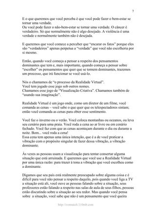 http://ivomaioli.110mb.com
7
E o que queremos que você perceba é que você pode fazer o bem-estar se
tornar uma verdade.
Ou você pode fazer o não-bem-estar se tornar uma verdade. O câncer é
verdadeiro. Só que normalmente não é algo desejado. A violência é uma
verdade e normalmente também não é desejada.
E queremos que você comece a perceber que “encarar os fatos” porque eles
são “verdadeiros” apenas perpetua a “verdade” que você não escolheria por
si mesmo.
Então, quando você começa a pensar a respeito dos pensamentos
dominantes que tem e, mais importante, quando começa a pensar sobre
“escolher” os pensamentos que quer que se tornem dominantes, trazemos
um processo, que irá funcionar se você usá-lo.
Nós o chamamos de “o processo da Realidade Virtual”.
Você tem jogado esse jogo sob outros nomes.
Chamamos esse jogo de “Visualização Criativa”. Chamamos também de
“usando sua imaginação”.
Realidade Virtual é um jogo onde, como um diretor de um filme, você
comanda as cenas – você sabe o que quer que os telespectadores sintam;
então você comanda as cenas para obter esse sentimento.
Você faz o inverno ou o verão. Você coloca montanhas ou oceanos, ou leva
seu cenário para uma praia. Você roda a cena ao ar livre ou em cenário
fechado. Você faz com que as cenas aconteçam durante o dia ou durante a
noite. Bom... você roda a cena!
Essa cena tem apenas uma única intenção, que é a de você praticar a
vibração com o propósito singular de fazer dessa vibração, a vibração
dominante.
Às vezes as pessoas usam a visualização para tentar consertar alguma
situação que está arruinada. E queremos que você use a Realidade Virtual
por uma única razão: para trazer à tona a vibração que você escolheu como
a dominante.
Digamos que seu país está realmente preocupado sobre alguma coisa e é
difícil para você não pensar a respeito daquilo, pois quando você liga a TV
a situação está ali, você ouve as pessoas falando sobre a situação, seus
professores estão falando a respeito nas salas de aula de seus filhos, pessoas
estão discutindo sobre a situação ao seu redor. Mas quando você pensa
sobre a situação, você sabe que não é um pensamento que você queira
 