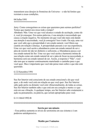 http://ivomaioli.110mb.com
71
transmitem seus desejos às fronteiras do Universo – e não há limites que
resistam a essas condições.
04/Julho/1991
********************
Jerry: Como conseguimos as coisas que queremos para sermos perfeitos?
Temos que manter-nos nisso todo o tempo?
Abraham: Não. Uma vez que você alcance o estado de aceitação, como ele
é, você já consegue. Em outras palavras, é sua atenção à necessidade que
causa a criação negativa. No momento em que você não mais está dando
sua atenção à necessidade, você já conseguiu! Isso é tudo. Ou seja, uma vez
que você sabe que a prosperidade é um estado natural, você libera sua
cautela em relação à doença. A prosperidade passará a ser sua experiência.
Uma vez que você aceite a abundancia como um estado natural de ser e
pára de resistir de não ter dinheiro o suficiente, a Abundancia passa a ser
seu estado natural de Ser. Uma vez que você aceita a harmonia intima de
sua relação como um estado natural de ser e pára de focar na necessidade, a
harmonia será seu estado natural de ser. Assim, a resposta é “Não”, você
não tem que se manter continuamente martelando o caminho para o que
você quer. Mas é importante que você não pense mais sobre o que não está
querendo.
G 22/Setembro/1991
********************
Seu Ser Interior está consciente de seu estado emocional e do que você
quer, e de onde você está em relação ao que você quer. Seu Ser Interior
sabe quão perto ou distante você está vibracionalmente, de todas as coisas.
Seu Ser Interior também sabe o que está em seu coração e mente e o que
está em sua vibração. A qualquer tempo, seu Ser Interior sabe exatamente a
ação ou pensamento, ou palavra, que seriam apropriadas para você.
G 11/Abril/1992-B
☺☺☺☺☺☺☺☺☺☺☺☺☺☺☺☺☺☺☺☺☺☺☺☺☺☺☺☺☺☺☺☺☺☺☺☺☺☺☺☺☺☺
Sorria por um minuto
- Essa prática aumenta os níveis de serotonina em seu sistema e é um
poderoso antidepressivo.
Medite por 5 minutos
 