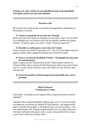 http://ivomaioli.110mb.com
73
Coloque seu valor virtual em sua planilha do jogo da prosperidade.
Você pode colocar até onze mil unidades.
☺☺☺☺☺☺☺☺☺☺☺☺☺☺☺☺☺☺☺☺☺☺☺☺☺☺☺☺☺☺☺☺☺☺☺☺
Durante o dia:
De acordo com o tema do dia, em relação à Prosperidade, implemente as
ferramentas e técnicas.
1) Torne-se consciente do nível de sua vibração
Técnica do dia: Em relação às condições ao seu redor, como você se sente?
Se a realidade que você observa não é do seu agrado, pondere por alguns
minutos. “Como eu quero me sentir” e então “O que eu quero ter?”.
2) Desenhe os sonhos para a sua Caixa de Criação
Como eu quero me sentir? O que quero ter? – Se você tiver tempo, faça um
pequeno roteiro sobre qualquer tema para sua Caixa da Criação.
3) Faça o exercício da Realidade Virtual – 30 segundos de uma cena
de contentamento
Qual é a época do ano? Que horário do dia? Onde (cenário interno ou
externo)? Quais são as pessoas de bom humor que estão nessa cena? O que
você vê, escuta, cheira, saboreia, sente, faz? Entre na cena. Sinta-se bem.
Saia da cena.
4) Gaste sua quantia virtual do jogo da prosperidade que você se
permitiu.
☺☺☺☺☺☺☺☺☺☺☺☺☺☺☺☺☺☺☺☺☺☺☺☺☺☺☺☺☺☺☺☺☺☺☺☺
Ritual Noturno:
Citação para a Noite:
Convidado: Você pode me dar alguma idéia a respeito de atrair um bom
emprego?
Abraham: Bom, há possibilidades infinitas para você. E você tem estado
em empresas, consciente da redução de funcionários, e em empresas das
quais você não tem gostado, e em empresas que você tem gostado...você
vem alimentando uma vibração poderosamente fixa. Em outras palavras o
Universo realmente sabe quem você é, o que você gosta de fazer, no que
você é bom e onde seus desejos estão.
 