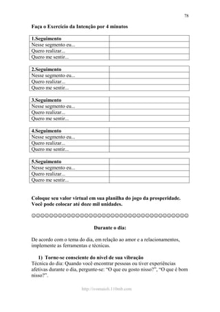 http://ivomaioli.110mb.com
78
Faça o Exercício da Intenção por 4 minutos
1.Seguimento
Nesse segmento eu...
Quero realizar...
Quero me sentir...
2.Seguimento
Nesse segmento eu...
Quero realizar...
Quero me sentir...
3.Seguimento
Nesse segmento eu...
Quero realizar...
Quero me sentir...
4.Seguimento
Nesse segmento eu...
Quero realizar...
Quero me sentir...
5.Seguimento
Nesse segmento eu...
Quero realizar...
Quero me sentir...
Coloque seu valor virtual em sua planilha do jogo da prosperidade.
Você pode colocar até doze mil unidades.
☺☺☺☺☺☺☺☺☺☺☺☺☺☺☺☺☺☺☺☺☺☺☺☺☺☺☺☺☺☺☺☺☺☺☺☺
Durante o dia:
De acordo com o tema do dia, em relação ao amor e a relacionamentos,
implemente as ferramentas e técnicas.
1) Torne-se consciente do nível de sua vibração
Técnica do dia: Quando você encontrar pessoas ou tiver experiências
afetivas durante o dia, pergunte-se: “O que eu gosto nisso?”, “O que é bom
nisso?”.
 