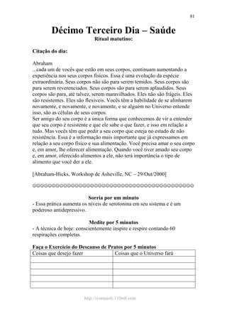 http://ivomaioli.110mb.com
81
Décimo Terceiro Dia – Saúde
Ritual matutino:
Citação do dia:
Abraham
...cada um de vocês que estão em seus corpos, continuam aumentando a
experiência nos seus corpos físicos. Essa é uma evolução da espécie
extraordinária. Seus corpos não são para serem temidos. Seus corpos são
para serem reverenciados. Seus corpos são para serem aplaudidos. Seus
corpos são para, até talvez, serem maravilhados. Eles não são frágeis. Eles
são resistentes. Eles são flexíveis. Vocês têm a habilidade de se alinharem
novamente, e novamente, e novamente, e se alguém no Universo entende
isso, são as células de seus corpos.
Ser amigo do seu corpo é a única forma que conhecemos de vir a entender
que seu corpo é resistente e que ele sabe o que fazer, e isso em relação a
tudo. Mas vocês têm que pedir a seu corpo que esteja no estado de não
resistência. Essa é a informação mais importante que já expressamos em
relação a seu corpo físico e sua alimentação. Você precisa amar o seu corpo
e, em amor, lhe oferecer alimentação. Quando você tiver amado seu corpo
e, em amor, oferecido alimentos a ele, não terá importância o tipo de
alimento que você der a ele.
[Abraham-Hicks, Workshop de Asheville, NC – 29/Out/2000]
☺☺☺☺☺☺☺☺☺☺☺☺☺☺☺☺☺☺☺☺☺☺☺☺☺☺☺☺☺☺☺☺☺☺☺☺☺☺☺☺☺☺
Sorria por um minuto
- Essa prática aumenta os níveis de serotonina em seu sistema e é um
poderoso antidepressivo.
Medite por 5 minutos
- A técnica de hoje: conscientemente inspire e respire contando 60
respirações completas.
Faça o Exercício do Descanso de Pratos por 5 minutos
Coisas que desejo fazer Coisas que o Universo fará
 