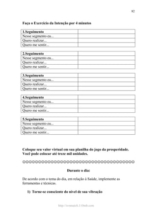 http://ivomaioli.110mb.com
82
Faça o Exercício da Intenção por 4 minutos
1.Seguimento
Nesse segmento eu...
Quero realizar...
Quero me sentir...
2.Seguimento
Nesse segmento eu...
Quero realizar...
Quero me sentir...
3.Seguimento
Nesse segmento eu...
Quero realizar...
Quero me sentir...
4.Seguimento
Nesse segmento eu...
Quero realizar...
Quero me sentir...
5.Seguimento
Nesse segmento eu...
Quero realizar...
Quero me sentir...
Coloque seu valor virtual em sua planilha do jogo da prosperidade.
Você pode colocar até treze mil unidades.
☺☺☺☺☺☺☺☺☺☺☺☺☺☺☺☺☺☺☺☺☺☺☺☺☺☺☺☺☺☺☺☺☺☺☺☺
Durante o dia:
De acordo com o tema do dia, em relação à Saúde, implemente as
ferramentas e técnicas.
1) Torne-se consciente do nível de sua vibração
 