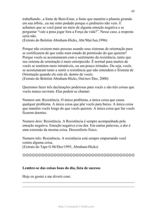 http://ivomaioli.110mb.com
85
trabalhando...a fonte de Bem-Estar, a fonte que mantém o planeta girando
em sua órbita...eu me sinto podado porque o jardineiro não veio. E
achamos que se você parar no meio de alguma emoção negativa e se
perguntar “vale a pena jogar fora a Força da vida?”. Nesse caso, a resposta
seria não.
(Extrato do Boletim Abraham-Hicks, Abr/Mai/Jun,1996)
Porque não existem mais pessoas usando seus sistemas de orientação para
se certificarem de que estão num estado de permissão do que querem?
Porque vocês se acostumaram com o sentimento da resistência, tanto que
seu sistema de orientação é meio entorpecido. É normal para muitos de
vocês se sentirem meio intratáveis, ou um pouco irritados. Ou seja, vocês
se acostumaram tanto a sentir a resistência que não entendem o Sistema de
Orientação quando ele está ali, dentro de vocês.
(Extrato do Boletim Abraham-Hicks, Out/nov/Dez, 2000)
Queremos fazer três declarações poderosas para vocês e são três coisas que
vocês nunca ouviram. Elas podem se chamar:
Numero um: Resistência. O único problema, a única coisa que causa
qualquer problema. A única coisa que põe vocês para baixo. A única coisa
que mantém vocês longe do que vocês querem. A única coisa que faz vocês
ficarem doentes.
Numero dois: Resistência. A Resistência é sempre acompanhada pela
emoção negativa. Emoção negativa e/ou dor. Em outras palavras, a dor é
uma extensão da mesma coisa. Desconforto físico.
Numero três: Resistência. A resistência está sempre empurrando você
contra alguma coisa.
(Extrato do Tape G 06/Dez/1995, Abraham-Hicks)
☺☺☺☺☺☺☺☺☺☺☺☺☺☺☺☺☺☺☺☺☺☺☺☺☺☺☺☺☺☺☺☺☺☺☺☺
Lembre-se das coisas boas do dia, lista de sucesso
Hoje eu gostei e me diverti com:
____________________________________________________________
____________________________________________________________
 