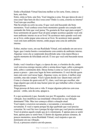 http://ivomaioli.110mb.com
9
Então a Realidade Virtual funciona melhor se for curta. Entre, sinta-se
bem, saia fora.
Entre, sinta-se bem, saia fora. Você imagina a cena. Em que época do ano é
essa cena? Que hora do dia é essa cena? Onde é a cena, externa ou interna?
Você tem que escolher.
Não há errado ou certo na cena. O que você está buscando são bons
momentos. Você conhece esses bons momentos quando seu coração está
cantando tão forte que você pensa “Eu gostaria de ficar aqui para sempre!”.
Esse sentimento de querer ficar ali para sempre acontece quando você está
num ambiente interno ou ao ar livre? Se acontecer mais quando você está
ao ar livre, então pegue uma cena ao ar livre. Se acontecer mais quando
você está num ambiente interno, então pegue uma cena de ambiente
interno.
Esther, muitas vezes, em sua Realidade Virtual, está andando em um novo
lugar, que é muito bonito e normalmente com cenário de ambiente interno.
Algumas vezes ela se surpreende descobrindo uma vista maravilhosa e
aquele momento de felicidade está ali. É isso que você está buscando nessa
prática.
Então, você visualiza o lugar, e a época do ano, e o horário do dia, então
você conversa consigo mesmo sobre o aroma desse lugar, sobre a paisagem
dele, sobre o sentimento dele. Dessa forma é como se você se trouxesse –
pouco a pouco – para esse lugar de bons sentimentos. E você decide quem
mais está com você nesse lugar. Algumas vezes, no inicio, é melhor estar
sozinho, mas não sempre. Você é quem decide isso. Quem mais está ali?
Como é o humor de quem está ali? E, claro, você tem que escolher, não
traga alguém que está de mau humor para ter que trabalhar sobre o humor
dessa pessoa.
Traga pessoas de bem com a vida. E troque algumas palavras com essa
pessoa – então, saia da cena, apague-a.
E o que acontecerá é que, fazendo isso por 30 segundos, você ajusta sua
vibração. Isso modificou sua tonalidade vibracional ou sua vibração
dominante? Não. Mas isso começa a diluir a situação atual.
Você repete o exercício novamente, e novamente, e novamente, e
novamente. E você o repete porque há algo quebrado que você precisa
consertar. Se você faz isso é porque há algo ruim que você precisa arrumar.
Você só pratica aquele estado que já é o dominante. É apenas para se sentir
bem, apenas para se sentir bem. E dentro de algumas poucas semanas, de
poucos momentos, nessa Realidade Virtual, você reajusta o que era
dominante em sua vibração.
Eis aí, o processo criativo em três passos.
 