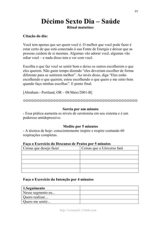 http://ivomaioli.110mb.com
97
Décimo Sexto Dia – Saúde
Ritual matutino:
Citação do dia:
Você tem apenas que ser quem você é. O melhor que você pode fazer é
estar certo de que está conectado à sua Fonte de Energia e deixar que as
pessoas cuidem de si mesmas. Algumas vão adorar você, algumas vão
odiar você – e nada disso tem a ver com você.
Escolha o que faz você se sentir bem e deixe os outros escolherem o que
eles querem. Não gaste tempo dizendo “eles deveriam escolher de forma
diferente para se sentirem melhor”. Ao invés disso, diga “Eles estão
escolhendo o que querem; estou escolhendo o que quero e me sinto bem
quando faço minhas escolhas”. E ponto final.
[Abraham - Portland, OR – 08/Maio/2001-B]
☺☺☺☺☺☺☺☺☺☺☺☺☺☺☺☺☺☺☺☺☺☺☺☺☺☺☺☺☺☺☺☺☺☺☺☺☺☺☺☺☺☺
Sorria por um minuto
- Essa prática aumenta os níveis de serotonina em seu sistema e é um
poderoso antidepressivo.
Medite por 5 minutos
- A técnica de hoje: conscientemente inspire e respire contando 60
respirações completas.
Faça o Exercício do Descanso de Pratos por 5 minutos
Coisas que desejo fazer Coisas que o Universo fará
Faça o Exercício da Intenção por 4 minutos
1.Seguimento
Nesse segmento eu...
Quero realizar...
Quero me sentir...
 