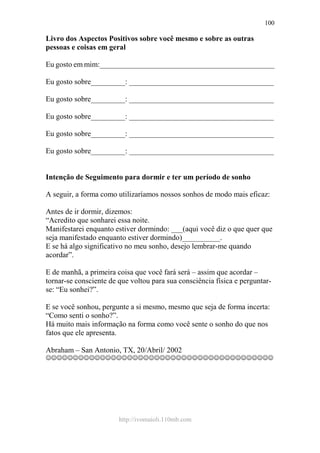 http://ivomaioli.110mb.com
100
Livro dos Aspectos Positivos sobre você mesmo e sobre as outras
pessoas e coisas em geral
Eu gosto em mim:______________________________________________
Eu gosto sobre_________: ______________________________________
Eu gosto sobre_________: ______________________________________
Eu gosto sobre_________: ______________________________________
Eu gosto sobre_________: ______________________________________
Eu gosto sobre_________: ______________________________________
Intenção de Seguimento para dormir e ter um período de sonho
A seguir, a forma como utilizaríamos nossos sonhos de modo mais eficaz:
Antes de ir dormir, dizemos:
“Acredito que sonharei essa noite.
Manifestarei enquanto estiver dormindo: ___(aqui você diz o que quer que
seja manifestado enquanto estiver dormindo)__________.
E se há algo significativo no meu sonho, desejo lembrar-me quando
acordar”.
E de manhã, a primeira coisa que você fará será – assim que acordar –
tornar-se consciente de que voltou para sua consciência física e perguntar-
se: “Eu sonhei?”.
E se você sonhou, pergunte a si mesmo, mesmo que seja de forma incerta:
“Como senti o sonho?”.
Há muito mais informação na forma como você sente o sonho do que nos
fatos que ele apresenta.
Abraham – San Antonio, TX, 20/Abril/ 2002
☺☺☺☺☺☺☺☺☺☺☺☺☺☺☺☺☺☺☺☺☺☺☺☺☺☺☺☺☺☺☺☺☺☺☺☺☺☺☺☺☺☺
 