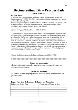 http://ivomaioli.110mb.com
101
Décimo Sétimo Dia – Prosperidade
Ritual matutino:
Citação do dia:
A premissa com a qual temos que começar é: Há um fluxo constante de bem estar
fluindo para você TODO O TEMPO e você nunca permite que ela chegue, você resiste
ao fluxo. Ponto Parágrafo!
Seres físicos parecem pensar que há dois fluxos, um bom e um ruim. Eles gastam a vida
se batendo contra o fluxo ruim. Isso é resistência. É por causa disso que não se
permitem o bem estar que flui para vocês a todo o tempo.
(Extrato do Tape de Abraham-Hicks – G-08/Abr/1995)
...“Para começar: A energia que criou seu planeta, flui constantemente. Alguns a chama
de Força Divina. Nós a chamamos de Força Criativa da Vida. É dessa Força que todas
as coisas vêm. Ela flui para você constantemente, como uma corrente amiga. Não há
duas correntes, uma de coisas boas e outra de coisas ruins, ou uma de abundancia e
outra de necessidade. Há apenas um Fluxo. Da mesma forma, não á um fluxo de luz e
um de escuridão, a escuridão é apenas a ausência da luz, a doença é ausência de saúde, a
necessidade é a ausência de abundancia. Esse Fluxo de Bem-Estar vive vindo para você.
Agora, você precisa permitir que ele entre. Se você está vivendo algo menor que uma
vida exuberante, abundante, não é porque escolheu um caminho diferente, é porque
você está resistindo ao caminho que escolheu.
(Extrato dos Diálogos com os Abraham, em Sacramento, 20/Nov/1994)
☺☺☺☺☺☺☺☺☺☺☺☺☺☺☺☺☺☺☺☺☺☺☺☺☺☺☺☺☺☺☺☺☺☺☺☺☺☺☺☺☺☺
Sorria por um minuto
- Essa prática aumenta os níveis de serotonina em seu sistema e é um
poderoso antidepressivo.
Medite por 5 minutos
- A técnica de hoje: Repita por cinco minutos: “O sol está brilhando e a
grama é verde.”.
Faça o Exercício do Descanso de Pratos por 5 minutos
Coisas que desejo fazer Coisas que o Universo fará
 