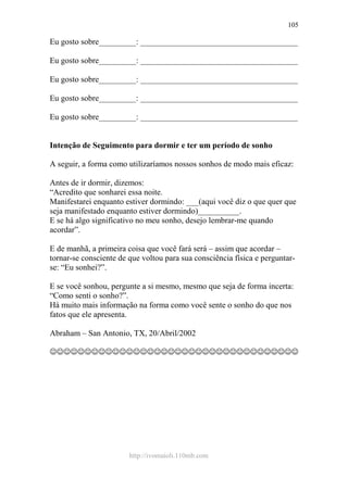 http://ivomaioli.110mb.com
105
Eu gosto sobre_________: ______________________________________
Eu gosto sobre_________: ______________________________________
Eu gosto sobre_________: ______________________________________
Eu gosto sobre_________: ______________________________________
Eu gosto sobre_________: ______________________________________
Intenção de Seguimento para dormir e ter um período de sonho
A seguir, a forma como utilizaríamos nossos sonhos de modo mais eficaz:
Antes de ir dormir, dizemos:
“Acredito que sonharei essa noite.
Manifestarei enquanto estiver dormindo: ___(aqui você diz o que quer que
seja manifestado enquanto estiver dormindo)__________.
E se há algo significativo no meu sonho, desejo lembrar-me quando
acordar”.
E de manhã, a primeira coisa que você fará será – assim que acordar –
tornar-se consciente de que voltou para sua consciência física e perguntar-
se: “Eu sonhei?”.
E se você sonhou, pergunte a si mesmo, mesmo que seja de forma incerta:
“Como senti o sonho?”.
Há muito mais informação na forma como você sente o sonho do que nos
fatos que ele apresenta.
Abraham – San Antonio, TX, 20/Abril/2002
☺☺☺☺☺☺☺☺☺☺☺☺☺☺☺☺☺☺☺☺☺☺☺☺☺☺☺☺☺☺☺☺☺☺☺☺
 