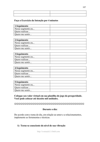 http://ivomaioli.110mb.com
107
Faça o Exercício da Intenção por 4 minutos
1.Seguimento
Nesse segmento eu...
Quero realizar...
Quero me sentir...
2.Seguimento
Nesse segmento eu...
Quero realizar...
Quero me sentir...
3.Seguimento
Nesse segmento eu...
Quero realizar...
Quero me sentir...
4.Seguimento
Nesse segmento eu...
Quero realizar...
Quero me sentir...
5.Seguimento
Nesse segmento eu...
Quero realizar...
Quero me sentir...
Coloque seu valor virtual em sua planilha do jogo da prosperidade.
Você pode colocar até dezoito mil unidades.
☺☺☺☺☺☺☺☺☺☺☺☺☺☺☺☺☺☺☺☺☺☺☺☺☺☺☺☺☺☺☺☺☺☺☺
Durante o dia:
De acordo com o tema do dia, em relação ao amor e a relacionamentos,
implemente as ferramentas e técnicas.
1) Torne-se consciente do nível de sua vibração
 