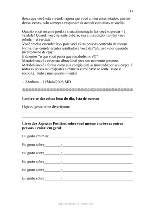 http://ivomaioli.110mb.com
113
dessa que você está vivendo; agora que você ativou esses estados, através
dessas cenas, tudo começa a responder de acordo com essas ativações.
Quando você se sente gordo(a), sua alimentação faz você engordar – é
verdade! Quando você se sente esbelto, sua alimentação mantém você
esbelto – é verdade!
Você precisa entender isso, pois você vê as pessoas comendo da mesma
forma, mas com diferentes resultados e você diz “ah, isso é por causa do
metabolismo dele(a)”.
E dizemos “o que você pensa que metabolismo é?!”
Metabolismo é a resposta vibracional para seu momento presente.
Metabolismo é a forma como sua energia está se movendo por seu corpo. E
todas as coisas são respostas à maneira como você se sente. Tudo é
resposta. Tudo é uma questão mental.
~ Abraham – 11/Maio/2002, MD
☺☺☺☺☺☺☺☺☺☺☺☺☺☺☺☺☺☺☺☺☺☺☺☺☺☺☺☺☺☺☺☺☺☺☺☺
Lembre-se das coisas boas do dia, lista de sucesso
Hoje eu gostei e me diverti com:
____________________________________________________________
____________________________________________________________
Livro dos Aspectos Positivos sobre você mesmo e sobre as outras
pessoas e coisas em geral
Eu gosto em mim: _____________________________________________
Eu gosto sobre_________: ______________________________________
Eu gosto sobre_________: ______________________________________
Eu gosto sobre_________: ______________________________________
Eu gosto sobre_________: ______________________________________
Eu gosto sobre_________: ______________________________________
 