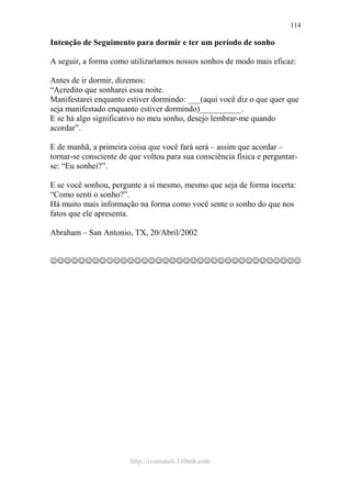 http://ivomaioli.110mb.com
114
Intenção de Seguimento para dormir e ter um período de sonho
A seguir, a forma como utilizaríamos nossos sonhos de modo mais eficaz:
Antes de ir dormir, dizemos:
“Acredito que sonharei essa noite.
Manifestarei enquanto estiver dormindo: ___(aqui você diz o que quer que
seja manifestado enquanto estiver dormindo)__________.
E se há algo significativo no meu sonho, desejo lembrar-me quando
acordar”.
E de manhã, a primeira coisa que você fará será – assim que acordar –
tornar-se consciente de que voltou para sua consciência física e perguntar-
se: “Eu sonhei?”.
E se você sonhou, pergunte a si mesmo, mesmo que seja de forma incerta:
“Como senti o sonho?”.
Há muito mais informação na forma como você sente o sonho do que nos
fatos que ele apresenta.
Abraham – San Antonio, TX, 20/Abril/2002
☺☺☺☺☺☺☺☺☺☺☺☺☺☺☺☺☺☺☺☺☺☺☺☺☺☺☺☺☺☺☺☺☺☺☺☺
 