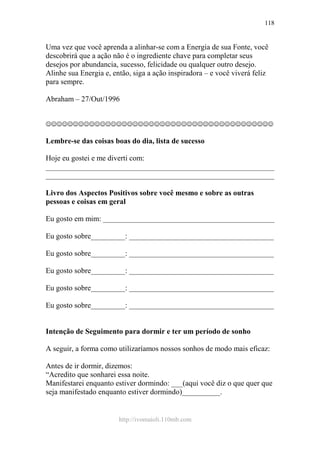 http://ivomaioli.110mb.com
118
Uma vez que você aprenda a alinhar-se com a Energia de sua Fonte, você
descobrirá que a ação não é o ingrediente chave para completar seus
desejos por abundancia, sucesso, felicidade ou qualquer outro desejo.
Alinhe sua Energia e, então, siga a ação inspiradora – e você viverá feliz
para sempre.
Abraham – 27/Out/1996
☺☺☺☺☺☺☺☺☺☺☺☺☺☺☺☺☺☺☺☺☺☺☺☺☺☺☺☺☺☺☺☺☺☺☺☺☺☺☺☺☺☺
Lembre-se das coisas boas do dia, lista de sucesso
Hoje eu gostei e me diverti com:
____________________________________________________________
____________________________________________________________
Livro dos Aspectos Positivos sobre você mesmo e sobre as outras
pessoas e coisas em geral
Eu gosto em mim: _____________________________________________
Eu gosto sobre_________: ______________________________________
Eu gosto sobre_________: ______________________________________
Eu gosto sobre_________: ______________________________________
Eu gosto sobre_________: ______________________________________
Eu gosto sobre_________: ______________________________________
Intenção de Seguimento para dormir e ter um período de sonho
A seguir, a forma como utilizaríamos nossos sonhos de modo mais eficaz:
Antes de ir dormir, dizemos:
“Acredito que sonharei essa noite.
Manifestarei enquanto estiver dormindo: ___(aqui você diz o que quer que
seja manifestado enquanto estiver dormindo)__________.
 