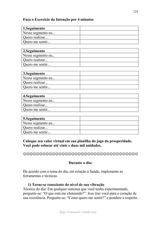 http://ivomaioli.110mb.com
125
Faça o Exercício da Intenção por 4 minutos
1.Seguimento
Nesse segmento eu...
Quero realizar...
Quero me sentir...
2.Seguimento
Nesse segmento eu...
Quero realizar...
Quero me sentir...
3.Seguimento
Nesse segmento eu...
Quero realizar...
Quero me sentir...
4.Seguimento
Nesse segmento eu...
Quero realizar...
Quero me sentir...
5.Seguimento
Nesse segmento eu...
Quero realizar...
Quero me sentir...
Coloque seu valor virtual em sua planilha do jogo da prosperidade.
Você pode colocar até vinte e duas mil unidades.
☺☺☺☺☺☺☺☺☺☺☺☺☺☺☺☺☺☺☺☺☺☺☺☺☺☺☺☺☺☺☺☺☺☺☺☺
Durante o dia:
De acordo com o tema do dia, em relação à Saúde, implemente as
ferramentas e técnicas.
1) Torne-se consciente do nível de sua vibração
Técnica do dia: Em qualquer sintoma que você tenha experimentado,
pergunte-se: “O que está me chateando?”. Isso traz você para o coração de
sua resistência. Pergunte-se: “Como quero me sentir?” e pondere a respeito.
 