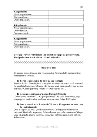 http://ivomaioli.110mb.com
129
3.Seguimento
Nesse segmento eu...
Quero realizar...
Quero me sentir...
4.Seguimento
Nesse segmento eu...
Quero realizar...
Quero me sentir...
5.Seguimento
Nesse segmento eu...
Quero realizar...
Quero me sentir...
Coloque seu valor virtual em sua planilha do jogo da prosperidade.
Você pode colocar até vinte e três mil unidades.
☺☺☺☺☺☺☺☺☺☺☺☺☺☺☺☺☺☺☺☺☺☺☺☺☺☺☺☺☺☺☺☺☺☺☺☺
Durante o dia:
De acordo com o tema do dia, relacionado à Prosperidade, implemente as
ferramentas e técnicas.
1) Torne-se consciente do nível de sua vibração
Técnica do dia: Em relação às condições ao seu redor, como você se sente?
Se a realidade que você observa não é o que você quer, pondere por alguns
minutos. “Como quero me sentir?” e “O que quero ter?”.
2) Desenhe os sonhos para a sua Caixa de Criação
“Como quero me sentir?”. “O que quero ter?”. Se você tiver tempo, faça
um pequeno roteiro sobre qualquer tema para sua Caixa de Criação.
3) Faça o exercício da Realidade Virtual – 30 segundos de uma cena
de contentamento
Qual é a época do ano? Que horário do dia? Onde (cenário interno ou
externo)? Quais são as pessoas de bom humor que estão nessa cena? O que
você vê, escuta, cheira, saboreia, sente, faz? Entre na cena. Sinta-se bem.
Saia da cena.
 
