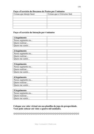 http://ivomaioli.110mb.com
134
Faça o Exercício do Descanso de Pratos por 5 minutos
Coisas que desejo fazer Coisas que o Universo fará
Faça o Exercício da Intenção por 4 minutos
1.Seguimento
Nesse segmento eu...
Quero realizar...
Quero me sentir...
2.Seguimento
Nesse segmento eu...
Quero realizar...
Quero me sentir...
3.Seguimento
Nesse segmento eu...
Quero realizar...
Quero me sentir...
4.Seguimento
Nesse segmento eu...
Quero realizar...
Quero me sentir...
5.Seguimento
Nesse segmento eu...
Quero realizar...
Quero me sentir...
Coloque seu valor virtual em sua planilha do jogo da prosperidade.
Você pode colocar até vinte e quatro mil unidades.
☺☺☺☺☺☺☺☺☺☺☺☺☺☺☺☺☺☺☺☺☺☺☺☺☺☺☺☺☺☺☺☺☺☺☺
 