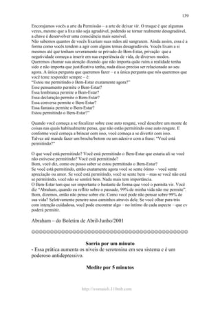 http://ivomaioli.110mb.com
139
Encorajamos vocês a arte da Permissão – a arte de deixar vir. O truque é que algumas
vezes, mesmo que a lixa não seja agradável, podendo se tornar realmente desagradável,
a chave é desenvolver uma consciência mais sensível.
Não sabemos quantos de vocês lixariam suas mãos até sangrarem. Ainda assim, essa é a
forma como vocês tendem a agir com alguns temas desagradáveis. Vocês lixam a si
mesmos até que tenham severamente se privado do Bem-Estar, privação que a
negatividade começa a inserir em sua experiência de vida, de diversos modos.
Queremos chamar sua atenção dizendo que não importa quão ruim a realidade tenha
sido e não importa que justificativa tenha, nada disso precisa ser relacionado ao seu
agora. A única pergunta que queremos fazer – e a única pergunta que nós queremos que
você tente responder sempre – é:
“Estou me permitindo o Bem-Estar exatamente agora?”
Esse pensamento permite o Bem-Estar?
Essa lembrança permite o Bem-Estar?
Essa declaração permite o Bem-Estar?
Essa conversa permite o Bem-Estar?
Essa fantasia permite o Bem-Estar?
Estou permitindo o Bem-Estar?”
Quando você começa a se focalizar sobre esse auto resgate, você descobre um monte de
coisas nas quais habitualmente pensa, que não estão permitindo esse auto resgate. E
conforme você começa a brincar com isso, você começa a se divertir com isso.
Talvez até mande fazer um broche/botom ou um adesivo com a frase: “Você está
permitindo?”
O que você está permitindo? Você está permitindo o Bem-Estar que estaria ali se você
não estivesse permitindo? Você está permitindo?
Bom, você diz, como eu posso saber se estou permitindo o Bem-Estar?
Se você está permitindo, então exatamente agora você se sente ótimo – você sente
apreciação ou amor. Se você está permitindo, você se sente bem – mas se você não está
se permitindo, você não se sentirá bem. Nada mais tem importância.
O Bem-Estar tem que ser importante o bastante de forma que você o permita vir. Você
diz “Abraham, quando eu reflito sobre o passado, 99% de minha vida não me permite”.
Bom, dizemos, então não pense sobre ele. Como você pode não pensar sobre 99% de
sua vida? Seletivamente peneire seus caminhos através dele. Se você olhar para trás
com intenção cuidadosa, você pode encontrar algo – no íntimo de cada aspecto – que cv
poderá permitir.
Abraham – do Boletim de Abril-Junho/2001
☺☺☺☺☺☺☺☺☺☺☺☺☺☺☺☺☺☺☺☺☺☺☺☺☺☺☺☺☺☺☺☺☺☺☺☺☺☺☺☺☺☺
Sorria por um minuto
- Essa prática aumenta os níveis de serotonina em seu sistema e é um
poderoso antidepressivo.
Medite por 5 minutos
 