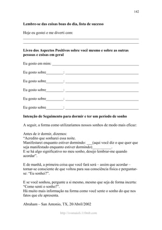 http://ivomaioli.110mb.com
142
Lembre-se das coisas boas do dia, lista de sucesso
Hoje eu gostei e me diverti com:
____________________________________________________________
____________________________________________________________
Livro dos Aspectos Positivos sobre você mesmo e sobre as outras
pessoas e coisas em geral
Eu gosto em mim: _____________________________________________
Eu gosto sobre_________: ______________________________________
Eu gosto sobre_________: ______________________________________
Eu gosto sobre_________: ______________________________________
Eu gosto sobre_________: ______________________________________
Eu gosto sobre_________: ______________________________________
Intenção de Seguimento para dormir e ter um período de sonho
A seguir, a forma como utilizaríamos nossos sonhos de modo mais eficaz:
Antes de ir dormir, dizemos:
“Acredito que sonharei essa noite.
Manifestarei enquanto estiver dormindo: ___(aqui você diz o que quer que
seja manifestado enquanto estiver dormindo)__________.
E se há algo significativo no meu sonho, desejo lembrar-me quando
acordar”.
E de manhã, a primeira coisa que você fará será – assim que acordar –
tornar-se consciente de que voltou para sua consciência física e perguntar-
se: “Eu sonhei?”.
E se você sonhou, pergunte a si mesmo, mesmo que seja de forma incerta:
“Como senti o sonho?”.
Há muito mais informação na forma como você sente o sonho do que nos
fatos que ele apresenta.
Abraham – San Antonio, TX, 20/Abril/2002
 