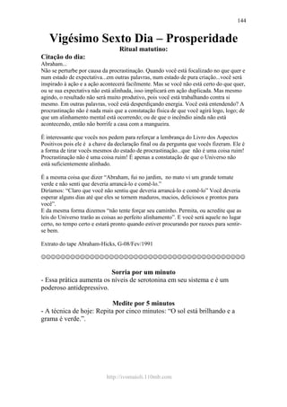 http://ivomaioli.110mb.com
144
Vigésimo Sexto Dia – Prosperidade
Ritual matutino:
Citação do dia:
Abraham...
Não se perturbe por causa da procrastinação. Quando você está focalizado no que quer e
num estado de expectativa...em outras palavras, num estado de pura criação...você será
inspirado à ação e a ação acontecerá facilmente. Mas se você não está certo do que quer,
ou se sua expectativa não está alinhada, isso implicará em ação duplicada. Mas mesmo
agindo, o resultado não será muito produtivo, pois você está trabalhando contra si
mesmo. Em outras palavras, você está desperdiçando energia. Você está entendendo? A
procrastinação não é nada mais que a constatação física de que você agirá logo, logo; de
que um alinhamento mental está ocorrendo; ou de que o incêndio ainda não está
acontecendo, então não borrife a casa com a mangueira.
É interessante que vocês nos pedem para reforçar a lembrança do Livro dos Aspectos
Positivos pois ele é a chave da declaração final ou da pergunta que vocês fizeram. Ele é
a forma de tirar vocês mesmos do estado de procrastinação...que não é uma coisa ruim!
Procrastinação não é uma coisa ruim! É apenas a constatação de que o Universo não
está suficientemente alinhado.
É a mesma coisa que dizer “Abraham, fui no jardim, no mato vi um grande tomate
verde e não senti que deveria arrancá-lo e comê-lo.”
Diríamos: “Claro que você não sentiu que deveria arrancá-lo e comê-lo” Você deveria
esperar alguns dias até que eles se tornem maduros, macios, deliciosos e prontos para
você”.
E da mesma forma dizemos “não tente forçar seu caminho. Permita, ou acredite que as
leis do Universo trarão as coisas ao perfeito alinhamento”. E você será aquele no lugar
certo, no tempo certo e estará pronto quando estiver procurando por razoes para sentir-
se bem.
Extrato do tape Abraham-Hicks, G-08/Fev/1991
☺☺☺☺☺☺☺☺☺☺☺☺☺☺☺☺☺☺☺☺☺☺☺☺☺☺☺☺☺☺☺☺☺☺☺☺☺☺☺☺☺☺
Sorria por um minuto
- Essa prática aumenta os níveis de serotonina em seu sistema e é um
poderoso antidepressivo.
Medite por 5 minutos
- A técnica de hoje: Repita por cinco minutos: “O sol está brilhando e a
grama é verde.”.
 