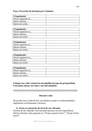 http://ivomaioli.110mb.com
150
Faça o Exercício da Intenção por 4 minutos
1.Seguimento
Nesse segmento eu...
Quero realizar...
Quero me sentir...
2.Seguimento
Nesse segmento eu...
Quero realizar...
Quero me sentir...
3.Seguimento
Nesse segmento eu...
Quero realizar...
Quero me sentir...
4.Seguimento
Nesse segmento eu...
Quero realizar...
Quero me sentir...
5.Seguimento
Nesse segmento eu...
Quero realizar...
Quero me sentir...
Coloque seu valor virtual em sua planilha do jogo da prosperidade.
Você pode colocar até vinte e sete mil unidades.
☺☺☺☺☺☺☺☺☺☺☺☺☺☺☺☺☺☺☺☺☺☺☺☺☺☺☺☺☺☺☺☺☺☺☺
Durante o dia:
De acordo com o tema do dia, em relação ao amor e a relacionamentos,
implemente as ferramentas e técnicas.
1) Torne-se consciente do nível de sua vibração
Técnica do dia: Quando você encontrar pessoas ou tiver experiências
afetivas durante o dia, pergunte-se: “O que eu gosto nisso?”, “O que é bom
nisso?”.
 