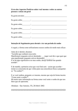 http://ivomaioli.110mb.com
152
Livro dos Aspectos Positivos sobre você mesmo e sobre as outras
pessoas e coisas em geral
Eu gosto em mim:______________________________________________
Eu gosto sobre_________: ______________________________________
Eu gosto sobre_________: ______________________________________
Eu gosto sobre_________: ______________________________________
Eu gosto sobre_________: ______________________________________
Eu gosto sobre_________: ______________________________________
Intenção de Seguimento para dormir e ter um período de sonho
A seguir, a forma como utilizaríamos nossos sonhos de modo mais eficaz:
Antes de ir dormir, dizemos:
“Acredito que sonharei essa noite.
Manifestarei enquanto estiver dormindo: ___(aqui você diz o que quer que
seja manifestado enquanto estiver dormindo)__________.
E se há algo significativo no meu sonho, desejo lembrar-me quando
acordar”.
E de manhã, a primeira coisa que você fará será – assim que acordar –
tornar-se consciente de que voltou para sua consciência física e perguntar-
se: “Eu sonhei?”.
E se você sonhou, pergunte a si mesmo, mesmo que seja de forma incerta:
“Como senti o sonho?”.
Há muito mais informação na forma como você sente o sonho do que nos
fatos que ele apresenta.
Abraham – San Antonio, TX, 20/Abril/ 2002
☺☺☺☺☺☺☺☺☺☺☺☺☺☺☺☺☺☺☺☺☺☺☺☺☺☺☺☺☺☺☺☺☺☺☺
 