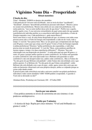 http://ivomaioli.110mb.com
158
Vigésimo Nono Dia – Prosperidade
Ritual matutino:
Citação do dia:
Tema - Abraham: TODOS os desejos são atendidos
Cada partícula do Universo está escolhendo...mas ao invés de dizer “escolhendo”,
“decidindo”, diríamos “descobrindo preferências pessoais individuais”. Mesmo o peixe
no oceano tem preferências. Mesmo uma célula em seu corpo tem preferências. Em
outras palavras, “isso se sente melhor desse jeito do que desse”. Prefiro isso a aquilo,
prefiro aquilo a isso. E esse universo extraordinário do qual somos parte diz que quando
a preferência do individuo prefere ou a consciência individual é descoberta, a Fonte de
Energia responde a isso. Cada preferência é...quão maravilhosa é?
Seria como dizer a você, de uma forma desajeitada até que: cá estamos com todas essas
pessoas nessa sala e a Fonte de Energia está respondendo a cada um de vocês, todo o
tempo. E você diz “Isso parece bom. Mas e se um quiser que a temperatura da sala fique
com 80 graus e outro quer que esteja com 65 graus? Como a Fonte de Energia responde
à ambas preferências? Dizemos “ambas preferências são respondidas, o individuo
precisa estar no modo de permissão”. E você diz “Bom, como podemos partilhar do
mesmo espaço e tempo e ter duas experiências diferentes?”. Dizemos “Isso está
relacionado com sua disposição em permitir.” A razão pela qual um quer 80 graus e, o
outro, 65 graus é porque ambos querem se sentir confortáveis. Se Fulano está querendo
se sentir confortável e não está reprovando isso e Beltrano está querendo se sentir
confortável e não está desaprovando isso, ambos estão confortáveis...Mas se Fulano diz
“Eu não gosto do que Beltrano está pedindo”, então Fulano não está alinhado com o que
ambos querem. E se Beltrano diz “Eu não gosto do que Fulano está pedindo”, então
Beltrano não está alinhado com o que ele quer...então, agora, temos dois seres que ano
estão em harmonia vibracional com seus próprios desejos, ambos se culpando porque as
coisas estão dando errado.
É possível para cada consciência em todo o universo concluir sua própria preferência
individual e todos serem atendidos? SIM! TODO pedido é respondido. A questão é:
Você está se deixando ou não?”
Abraham-Hicks, Workshop em Cincinnati, OH – 07/Julho/2000
☺☺☺☺☺☺☺☺☺☺☺☺☺☺☺☺☺☺☺☺☺☺☺☺☺☺☺☺☺☺☺☺☺☺☺☺☺☺☺☺☺☺
Sorria por um minuto
- Essa prática aumenta os níveis de serotonina em seu sistema e é um
poderoso antidepressivo.
Medite por 5 minutos
- A técnica de hoje: Repita por cinco minutos: “O sol está brilhando e a
grama é verde.”.
 
