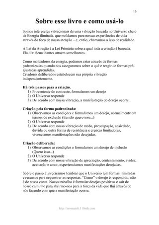 http://ivomaioli.110mb.com
16
Sobre esse livro e como usá-lo
Somos intérpretes vibracionais de uma vibração baseada no Universo cheio
de Energia ilimitada, que moldamos para nossas experiências de vida –
através do foco de nossa atenção – e, então, chamamos a isso de realidade.
A Lei da Atração é a Lei Primária sobre a qual toda a criação é baseada.
Ela diz: Semelhantes atraem semelhantes.
Como moldadores da energia, podemos criar através de formas
padronizadas quando nos asseguramos sobre o quê e reagir de formas pré-
ajustadas aprendidas.
Criadores deliberados estabelecem sua própria vibração
independentemente.
Há três passos para a criação.
1) Proveniente do contraste, formulamos um desejo
2) O Universo responde
3) De acordo com nossa vibração, a manifestação do desejo ocorre.
Criação pela forma padronizada:
1) Observamos as condições e formulamos um desejo, normalmente em
termos de exclusão (Eu não quero isso...)
2) O Universo responde
3) De acordo com nossa vibração de medo, preocupação, ansiedade,
duvida ou outra forma de resistência e crenças limitadoras,
vivenciamos manifestações não desejadas.
Criação deliberada:
1) Observamos as condições e formulamos um desejo de inclusão
(Quero isso...)
2) O Universo responde
3) De acordo com nossa vibração de apreciação, contentamento, avidez,
aceitação e amor, experienciamos manifestações desejadas.
Sobre o passo 2, precisamos lembrar que o Universo tem formas ilimitadas
e recursos para orquestrar as respostas. “Como” o desejo é respondido, não
é de nossa conta. Nosso trabalho é formular desejos positivos e sair de
nosso caminho para abrirmo-nos para a força da vida que flui através de
nós fazendo com que a manifestação ocorra.
 