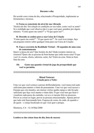 http://ivomaioli.110mb.com
160
Durante o dia:
De acordo com o tema do dia, relacionado à Prosperidade, implemente as
ferramentas e técnicas.
1) Torne-se consciente do nível de sua vibração
Técnica do dia: Em relação às condições ao seu redor, como você se sente?
Se a realidade que você observa não é o que você quer, pondere por alguns
minutos. “Como quero me sentir?” e “O que quero ter?”.
8) Desenhe os sonhos para a sua Caixa de Criação
“Como quero me sentir?”. “O que quero ter?”. Se você tiver tempo, faça
um pequeno roteiro sobre qualquer tema para sua Caixa de Criação.
9) Faça o exercício da Realidade Virtual – 30 segundos de uma cena
de contentamento
Qual é a época do ano? Que horário do dia? Onde (cenário interno ou
externo)? Quais são as pessoas de bom humor que estão nessa cena? O que
você vê, escuta, cheira, saboreia, sente, faz? Entre na cena. Sinta-se bem.
Saia da cena.
10) Gaste sua quantia virtual do jogo da prosperidade que
você se permitiu.
☺☺☺☺☺☺☺☺☺☺☺☺☺☺☺☺☺☺☺☺☺☺☺☺☺☺☺☺☺☺☺☺☺☺☺☺
Ritual Noturno:
Citação para a Noite:
Uma vez que você comece a pensar deliberadamente, você nunca terá ação
suficiente para manter o ritmo do pensamento. Uma vez que você acesse a
Energia que cria mundos, um imenso vórtice ganha espaço e não há ação
suficiente que faça você manter o ritmo dele. O que você tem que fazer é
visualizar cada passo do caminho, ver-se a si mesmo feliz no processo.
Prever as coisas no lugar, prever as pessoas entusiasmadas. Apenas prever
que tudo está funcionando bem. Esqueça do como, do onde, do quando e
do quem – e esteja focalizado no que você quer e porque.
Monterey, CA – G-14/Mar/2000
☺☺☺☺☺☺☺☺☺☺☺☺☺☺☺☺☺☺☺☺☺☺☺☺☺☺☺☺☺☺☺☺☺☺☺☺☺☺☺☺☺☺
Lembre-se das coisas boas do dia, lista de sucesso
 