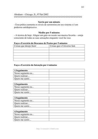 http://ivomaioli.110mb.com
163
Abraham – Chicago, IL, 07/Set/2002
☺☺☺☺☺☺☺☺☺☺☺☺☺☺☺☺☺☺☺☺☺☺☺☺☺☺☺☺☺☺☺☺☺☺☺☺☺☺☺☺☺
Sorria por um minuto
- Essa prática aumenta os níveis de serotonina em seu sistema e é um
poderoso antidepressivo.
Medite por 5 minutos
- A técnica de hoje: Afague um gato ou escute sua musica favorita – esteja
consciente de todas as suas sensações enquanto você faz isso.
Faça o Exercício do Descanso de Pratos por 5 minutos
Coisas que desejo fazer Coisas que o Universo fará
Faça o Exercício da Intenção por 4 minutos
1.Seguimento
Nesse segmento eu...
Quero realizar...
Quero me sentir...
2.Seguimento
Nesse segmento eu...
Quero realizar...
Quero me sentir...
3.Seguimento
Nesse segmento eu...
Quero realizar...
Quero me sentir...
4.Seguimento
Nesse segmento eu...
Quero realizar...
Quero me sentir...
 