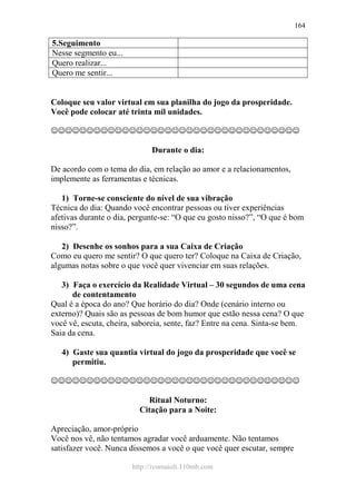 http://ivomaioli.110mb.com
164
5.Seguimento
Nesse segmento eu...
Quero realizar...
Quero me sentir...
Coloque seu valor virtual em sua planilha do jogo da prosperidade.
Você pode colocar até trinta mil unidades.
☺☺☺☺☺☺☺☺☺☺☺☺☺☺☺☺☺☺☺☺☺☺☺☺☺☺☺☺☺☺☺☺☺☺☺
Durante o dia:
De acordo com o tema do dia, em relação ao amor e a relacionamentos,
implemente as ferramentas e técnicas.
1) Torne-se consciente do nível de sua vibração
Técnica do dia: Quando você encontrar pessoas ou tiver experiências
afetivas durante o dia, pergunte-se: “O que eu gosto nisso?”, “O que é bom
nisso?”.
2) Desenhe os sonhos para a sua Caixa de Criação
Como eu quero me sentir? O que quero ter? Coloque na Caixa de Criação,
algumas notas sobre o que você quer vivenciar em suas relações.
3) Faça o exercício da Realidade Virtual – 30 segundos de uma cena
de contentamento
Qual é a época do ano? Que horário do dia? Onde (cenário interno ou
externo)? Quais são as pessoas de bom humor que estão nessa cena? O que
você vê, escuta, cheira, saboreia, sente, faz? Entre na cena. Sinta-se bem.
Saia da cena.
4) Gaste sua quantia virtual do jogo da prosperidade que você se
permitiu.
☺☺☺☺☺☺☺☺☺☺☺☺☺☺☺☺☺☺☺☺☺☺☺☺☺☺☺☺☺☺☺☺☺☺☺
Ritual Noturno:
Citação para a Noite:
Apreciação, amor-próprio
Você nos vê, não tentamos agradar você arduamente. Não tentamos
satisfazer você. Nunca dissemos a você o que você quer escutar, sempre
 