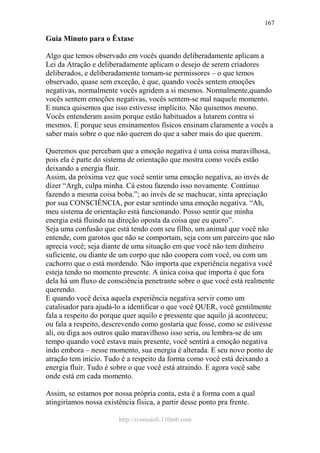 http://ivomaioli.110mb.com
167
Guia Minuto para o Êxtase
Algo que temos observado em vocês quando deliberadamente aplicam a
Lei da Atração e deliberadamente aplicam o desejo de serem criadores
deliberados, e deliberadamente tornam-se permissores – o que temos
observado, quase sem exceção, é que, quando vocês sentem emoções
negativas, normalmente vocês agridem a si mesmos. Normalmente,quando
vocês sentem emoções negativas, vocês sentem-se mal naquele momento.
E nunca quisemos que isso estivesse implícito. Não quisemos mesmo.
Vocês entenderam assim porque estão habituados a lutarem contra si
mesmos. E porque seus ensinamentos físicos ensinam claramente a vocês a
saber mais sobre o que não querem do que a saber mais do que querem.
Queremos que percebam que a emoção negativa é uma coisa maravilhosa,
pois ela é parte do sistema de orientação que mostra como vocês estão
deixando a energia fluir.
Assim, da próxima vez que você sentir uma emoção negativa, ao invés de
dizer “Argh, culpa minha. Cá estou fazendo isso novamente. Continuo
fazendo a mesma coisa boba.”; ao invés de se machucar, sinta apreciação
por sua CONSCIÊNCIA, por estar sentindo uma emoção negativa. “Ah,
meu sistema de orientação está funcionando. Posso sentir que minha
energia está fluindo na direção oposta da coisa que eu quero”.
Seja uma confusão que está tendo com seu filho, um animal que você não
entende, com garotos que não se comportam, seja com um parceiro que não
aprecia você; seja diante de uma situação em que você não tem dinheiro
suficiente, ou diante de um corpo que não coopera com você, ou com um
cachorro que o está mordendo. Não importa que experiência negativa você
esteja tendo no momento presente. A única coisa que importa é que fora
dela há um fluxo de consciência penetrante sobre o que você está realmente
querendo.
E quando você deixa aquela experiência negativa servir como um
catalisador para ajudá-lo a identificar o que você QUER, você gentilmente
fala a respeito do porque quer aquilo e pressente que aquilo já aconteceu;
ou fala a respeito, descrevendo como gostaria que fosse, como se estivesse
ali, ou diga aos outros quão maravilhoso isso seria, ou lembra-se de um
tempo quando você estava mais presente, você sentirá a emoção negativa
indo embora – nesse momento, sua energia é alterada. E seu novo ponto de
atração tem início. Tudo é a respeito da forma como você está deixando a
energia fluir. Tudo é sobre o que você está atraindo. E agora você sabe
onde está em cada momento.
Assim, se estamos por nossa própria conta, esta é a forma com a qual
atingiríamos nossa existência física, a partir desse ponto pra frente.
 