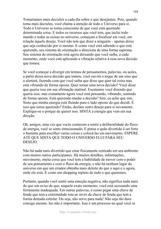 http://ivomaioli.110mb.com
168
Tomaríamos mais decisões a cada dia sobre o que desejamos. Pois, quando
toma mais decisões, você chama a atenção de todo o Universo para si.
Todo o Universo se torna consciente de que você está querendo
determinada coisa. E todos os recursos que você tem, que inclui todo
mundo e todas as coisas no universo, começam a focalizar em você, em
relação àquele desejo. Você não tem que dizer a ninguém – apenas deixe
que seja conhecido por si mesmo. E como você está sabendo o que está
querendo, seu sistema de orientação o direciona de uma forma suprema.
Seu sistema de orientação está agora deixando que você saiba, a cada
momento, onde você está aplicando a vibração relativa à essa nova decisão
que tomou.
Se você começar a divergir em termos de pensamentos, palavras, ou ações,
a partir dessa nova decisão que tomou, você ouvirá o toque de um sino que
o alertará, fazendo com que você saiba que disse que quer tal coisa mas
está vibrando de forma oposta. Quer tomar uma nova decisão? Você disse
que queria isso em sua afirmação matinal. Escutamos você dizendo que
queria isso, mas exatamente agora você está pensando, vibrando, sentindo
de forma oposta. Está querendo mudar a decisão? Sim, eu acho que sim.
Sinto que minha energia está fluindo para o lado oposto do que decidi. É
isso que estou querendo? Então, declare outro desejo para si novamente.
Explique-se o porque de querer isso. SINTA a energia que vem em sua
direção.
Oh, amigos, uma vez que vocês comecem a sentir a deliberalidade do fluxo
de energia, você se sente entusiasmado. E pensa o quão divertido é ser forte
o bastante para escolher varias coisas e colocá-las em movimento. ESPERE
ATÉ QUE SINTA QUE TODO O UNIVERSO FLUI PARA SEU
DESEJO.
Não há nada mais divertido que estar fisicamente centrado em seu ambiente
com muitos outros participantes. Há muitos detalhes, informações,
movimento, muita coisa que você tem a habilidade de mover com o poder
de seu pensamento e com o fluxo da energia; e não há nenhum lugar do
universo em que um criador obtenha mais deleite do que o aqui e o agora,
onde ele está. É como um shopping repleto de tudo o que queremos.
Portanto, quando você sentir uma emoção negativa, não significa nada mais
do que um aviso de que, naquele exato momento, você está acessando uma
ferramenta inadequada. Em outras palavras, é como pegar uma chave de
fenda que tem a extremidade reta ao invés da chave de fenda que tem a
forma dentada estrelar. Ou seja, não serve para nada! Não seja tão duro
consigo mesmo. Iso não é importante. Isso é um processo no qual você se
 