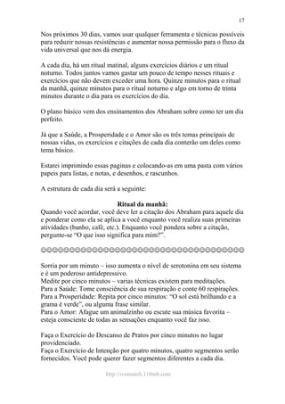 http://ivomaioli.110mb.com
17
Nos próximos 30 dias, vamos usar qualquer ferramenta e técnicas possíveis
para reduzir nossas resistências e aumentar nossa permissão para o fluxo da
vida universal que nos dá energia.
A cada dia, há um ritual matinal, alguns exercícios diários e um ritual
noturno. Todos juntos vamos gastar um pouco de tempo nesses rituais e
exercícios que não devem exceder uma hora. Quinze minutos para o ritual
da manhã, quinze minutos para o ritual noturno e algo em torno de trinta
minutos durante o dia para os exercícios do dia.
O plano básico vem dos ensinamentos dos Abraham sobre como ter um dia
perfeito.
Já que a Saúde, a Prosperidade e o Amor são os três temas principais de
nossas vidas, os exercícios e citações de cada dia conterão um deles como
tema básico.
Estarei imprimindo essas paginas e colocando-as em uma pasta com vários
papeis para listas, e notas, e desenhos, e rascunhos.
A estrutura de cada dia será a seguinte:
Ritual da manhã:
Quando você acordar, você deve ler a citação dos Abraham para aquele dia
e ponderar como ela se aplica a você enquanto você realiza suas primeiras
atividades (banho, café, etc.). Enquanto você pondera sobre a citação,
pergunte-se “O que isso significa para mim?”.
☺☺☺☺☺☺☺☺☺☺☺☺☺☺☺☺☺☺☺☺☺☺☺☺☺☺☺☺☺☺☺☺☺☺☺☺
Sorria por um minuto – isso aumenta o nível de serotonina em seu sistema
e é um poderoso antidepressivo.
Medite por cinco minutos – varias técnicas existem para meditações.
Para a Saúde: Tome consciência de sua respiração e conte 60 respirações.
Para a Prosperidade: Repita por cinco minutos: “O sol está brilhando e a
grama é verde”, ou alguma frase similar.
Para o Amor: Afague um animalzinho ou escute sua música favorita –
esteja consciente de todas as sensações enquanto você faz isso.
Faça o Exercício do Descanso de Pratos por cinco minutos no lugar
providenciado.
Faça o Exercício de Intenção por quatro minutos, quatro segmentos serão
fornecidos. Você pode querer fazer segmentos diferentes a cada dia.
 