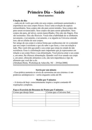 http://ivomaioli.110mb.com
19
Primeiro Dia – Saúde
Ritual matutino:
Citação do dia:
...cada um de vocês que estão em seus corpos, continuam aumentando a
experiência nos seus corpos físicos. Essa é uma evolução da espécie
extraordinária. Seus corpos não são para serem temidos. Seus corpos são
para serem reverenciados. Seus corpos são para serem aplaudidos. Seus
corpos são para, até talvez, serem maravilhados. Eles não são frágeis. Eles
são resistentes. Eles são flexíveis. Vocês têm a habilidade de se alinharem
novamente, e novamente, e novamente, e se alguém no Universo entende
isso, são as células de seus corpos.
Ser amigo do seu corpo é a única forma que conhecemos de vir a entender
que seu corpo é resistente e que ele sabe o que fazer, e isso em relação a
tudo. Mas vocês têm que pedir a seu corpo que esteja no estado de não
resistência. Essa é a informação mais importante que já expressamos em
relação a seu corpo físico e sua alimentação. Você precisa amar o seu corpo
e, em amor, lhe oferecer alimentação. Quando você tiver amado seu corpo
e, em amor, oferecido alimentos a ele, não terá importância o tipo de
alimento que você der a ele.
[Abraham-Hicks, Workshop de Asheville, NC – 29/Out/2000]
☺☺☺☺☺☺☺☺☺☺☺☺☺☺☺☺☺☺☺☺☺☺☺☺☺☺☺☺☺☺☺☺☺☺☺☺☺☺☺☺☺☺
Sorria por um minuto
- Essa prática aumenta os níveis de serotonina em seu sistema e é um
poderoso antidepressivo – sorria enquanto conta até 60.
Medite por 5 minutos
- A técnica de hoje: conscientemente inspire e respire contando 60
respirações completas.
Faça o Exercício do Descanso de Pratos por 5 minutos
Coisas que desejo fazer Coisas que o Universo fará
 