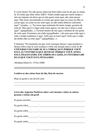 http://ivomaioli.110mb.com
22
E vocês dizem “Eu não posso sentir-me bem sobre estar lá até que eu esteja
lá. Eu tenho que falar sobre AQUI. Tenho estado aqui por muito tempo e
não me importo em dizer que eu não quero estar aqui, não sinto prazer
aqui. Não estou encontrando as coisas que quero aqui ou como eu olho as
coisas aqui, ou como eu me sinto aqui, eu não tenho dinheiro suficiente
aqui!” (risadas....). “Eu estou aqui realmente há muito tempo, gostaria de
estar lá. Mas aqui é o lugar onde estou agora e eu não sou o único a estar
aqui!” (gargalhadas...). Existem muitos de nós aqui e nenhum de nós gosta
de estar aqui. Formamos um clube (gargalhadas...) de seres que estão aqui e
todo o tempo acabamos é aqui. Acho que eu nasci aqui! Acho que é culpa
da minha mãe eu estar aqui!” (gargalhadas...).
E dizemos “No momento em que você consegue deixar o aqui produzir o
desejo sobre estar lá você começa a voltar sua atenção para o estar lá. O
UNIVERSO NÃO SABE SE SUA VIBRAÇAO É PORQUE VOCÊ
ESTÁ JÁ VIVENDO O QUE QUER OU PORQUE VOCÊ AINDA
ESTÁ IMAGINANDO. EM AMBOS OS CASOS, O UNIVERSO LHE
DÁ O QUE VOCÊ ESTÁ PENSANDO!
Abraham-Hicks G- 15/Fev/2000
☺☺☺☺☺☺☺☺☺☺☺☺☺☺☺☺☺☺☺☺☺☺☺☺☺☺☺☺☺☺☺☺☺☺☺☺
Lembre-se das coisas boas do dia, lista de sucesso
Hoje eu gostei e me diverti com:
____________________________________________________________
____________________________________________________________
Livro dos Aspectos Positivos sobre você mesmo e sobre as outras
pessoas e coisas em geral
Eu gosto em mim:______________________________________________
Eu gosto sobre_________: ______________________________________
Eu gosto sobre_________: ______________________________________
Eu gosto sobre_________: ______________________________________
Eu gosto sobre_________: ______________________________________
 