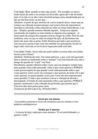 http://ivomaioli.110mb.com
25
Convidado: Bom, quando eu faço algo assim... Por exemplo, eu estava
tendo lições de canto e no começo era divertido, agora não é tão divertido
mais. E eu não sei se não é mais divertido porque estou amedrontado por eu
não ser tão bom nisso, ou por que...
Abraham: A partir do que sentimos de você a respeito disso, vemos que no
começo sua vibração era pura porque você estava cheio de expectativas,
antecipava a diversão, tinha expectativas sobre as coisas maravilhosas, e no
pro... Sempre, quando estamos olhando alguém... Esteja esse alguém
construindo um império ou uma relação ou alguma coisa qualquer... A
maior parte da energia flui enquanto está no estagio do sonho. Pois há uma
tendência, uma vez que se entre no estagio da ação, de hesitarmos nas
partes das quais não se gosta. Então diríamos que tudo o que aconteceu
com sua nova musica é que você tem mantido seu pensamento focado no
lugar onde você está, ao invés de no lugar para onde está indo.
Convidado: Então...Estou indo me sentir melhor ou estou indo com minha
musica para o futuro?
Abraham: Nenhum dos dois. Em outras palavras, o que você está querendo
fazer é manter-se lembrando sobre o “porque” você está fazendo isso, não o
âmago da questão de “o quê” vou fazer.
Percebemos, quando olhamos todos vocês, que sua energia é sempre mais
pura quando vocês estão pensando sobre o que vocês querem e PORQUÊ
vocês querem aquilo do que quando vocês estão pensando sobre o que
vocês querem, como vocês vão conseguir o que querem, de onde virá o que
vocês querem, ou quem ajudará vocês, pois vocês não têm respostas para
essas questões. E tudo o que acontece é ativar a vibração de dúvida e
preocupação. O estado de estar pensando sobre o que querem e PORQUÊ
querem, usualmente é uma vibração de permissão, que permite que o
Universo abra mais portas para vocês.
(Transcrito de Salt Lake City, 29/Junho/2002.)
☺☺☺☺☺☺☺☺☺☺☺☺☺☺☺☺☺☺☺☺☺☺☺☺☺☺☺☺☺☺☺☺☺☺☺☺☺☺☺☺☺☺
Sorria por um minuto
- Essa prática aumenta os níveis de serotonina em seu sistema e é um
poderoso antidepressivo.
Medite por 5 minutos
- A técnica de hoje: repita por cinco minutos: “O sol está brilhando e a
grama é verde.”.
 