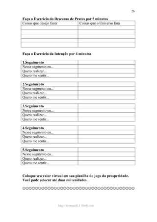 http://ivomaioli.110mb.com
26
Faça o Exercício do Descanso de Pratos por 5 minutos
Coisas que desejo fazer Coisas que o Universo fará
Faça o Exercício da Intenção por 4 minutos
1.Seguimento
Nesse segmento eu...
Quero realizar...
Quero me sentir...
2.Seguimento
Nesse segmento eu...
Quero realizar...
Quero me sentir...
3.Seguimento
Nesse segmento eu...
Quero realizar...
Quero me sentir...
4.Seguimento
Nesse segmento eu...
Quero realizar...
Quero me sentir...
5.Seguimento
Nesse segmento eu...
Quero realizar...
Quero me sentir...
Coloque seu valor virtual em sua planilha do jogo da prosperidade.
Você pode colocar até duas mil unidades.
☺☺☺☺☺☺☺☺☺☺☺☺☺☺☺☺☺☺☺☺☺☺☺☺☺☺☺☺☺☺☺☺☺☺☺☺
 