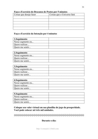 http://ivomaioli.110mb.com
31
Faça o Exercício do Descanso de Pratos por 5 minutos
Coisas que desejo fazer Coisas que o Universo fará
Faça o Exercício da Intenção por 4 minutos
1.Seguimento
Nesse segmento eu...
Quero realizar...
Quero me sentir...
2.Seguimento
Nesse segmento eu...
Quero realizar...
Quero me sentir...
3.Seguimento
Nesse segmento eu...
Quero realizar...
Quero me sentir...
4.Seguimento
Nesse segmento eu...
Quero realizar...
Quero me sentir...
5.Seguimento
Nesse segmento eu...
Quero realizar...
Quero me sentir...
Coloque seu valor virtual em sua planilha do jogo da prosperidade.
Você pode colocar até três mil unidades.
☺☺☺☺☺☺☺☺☺☺☺☺☺☺☺☺☺☺☺☺☺☺☺☺☺☺☺☺☺☺☺☺☺☺☺☺
Durante o dia:
 