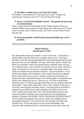 http://ivomaioli.110mb.com
36
2) Desenhe os sonhos para a sua Caixa de Criação
Em relação à sua resposta ao “Como quero me sentir?” coloque sua
resposta para “O que eu quero ter?” em sua Caixa de Criação.
3) Faça o exercício da Realidade Virtual – 30 segundos de uma cena
de contentamento
Qual é a época do ano? Que horário do dia? Onde (cenário interno ou
externo)? Quais são as pessoas de bom humor que estão nessa cena? O que
você vê, escuta, cheira, saboreia, sente, faz? Entre na cena. Sinta-se bem.
Saia da cena.
4) Gaste sua quantia virtual do jogo da prosperidade que você se
permitiu.
☺☺☺☺☺☺☺☺☺☺☺☺☺☺☺☺☺☺☺☺☺☺☺☺☺☺☺☺☺☺☺☺☺☺☺☺
Ritual Noturno:
Citação para a Noite:
Oh, abençoados sejam seus corações, vocês vivem nele – conectados ao
mundo onde vocês têm tido acesso a muitas outras coisas. Você liga a
televisão e eles têm uma programação! Eles têm uma programação que eles
querem ativar em você. Quando você liga a televisão e apenas assiste, eles
fazem sua realidade virtual. Eles tocam musica, mostram cenas. Ou seja,
eles concluem como você se sentirá. Eles fazem vocês se sentir vulnerável,
então você quererá os serviços ou os produtos deles. Eles fazem você se
sentir necessitado do que eles têm a oferecer – seja um noticiário, ou um
produto que alguém está vendendo. E não estamos dizendo que algumas
dessas coisas não sirvam a você, e algumas coisas não incrementa sua
experiência física. Mas dizemos que você está deixando-os programarem a
natureza da vibração do seu ser. Tanto que se você fizer uma pesquisa
nacional e disser “é natural que haja um declínio dos movimentos após uma
certa idade?”, quase todo mundo dirá “sim” e não é natural! Tanto que se
você fizer uma pesquisa nacional e disser “Você precisará de assistência
financeira para cuidar de seu corpo decrépito nos últimos dias de sua
vida?”, quase todo mundo dirá “sim”. Eles ficarão horrorizados se não
tiverem um plano para lidar com o inevitável cerco do desagradável
declínio. E dizemos “DE ONDE VOCES TIRARAM ESSA BESTEIRA?”.
Vocês tiraram isso daqueles que querem vender seus remédios para o
desagradável declínio. Vocês não tiraram isso da fonte. Sua fonte não
acredita nisso. Vocês não tiraram isso de sua ancestralidade. Seus
ancestrais não acreditavam nisso. Vocês tiraram isso uns dos outros, dos
 