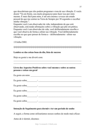 http://ivomaioli.110mb.com
37
que descobriram que eles podem programar o tom de sua vibração. E vocês
dizem “Vá em frente, sou muito preguiçoso para fazer isso por mim
mesmo. É mais fácil para mim, ir até um cinema e evocar um estado
pessoal do que me centrar na Terra do Sempre por 30 segundos e escolher
minha vibração.”.
Enquanto você é um observador da vida, independente do que está
observando, está tendo afirmações sobre a vibração que põe em prática.
Enquanto você é um observdor da vida, você deliberadamente escolhe o
que você observa de forma a afetar sua vibração. Você deliberadamente
escolhe no que quer pensar de forma a – deliberadamente - afetar sua
vibração.
13/Julho/2002.
☺☺☺☺☺☺☺☺☺☺☺☺☺☺☺☺☺☺☺☺☺☺☺☺☺☺☺☺☺☺☺☺☺☺☺☺
Lembre-se das coisas boas do dia, lista de sucesso
Hoje eu gostei e me diverti com:
____________________________________________________________
____________________________________________________________
Livro dos Aspectos Positivos sobre você mesmo e sobre as outras
pessoas e coisas em geral
Eu gosto em mim: _____________________________________________
Eu gosto sobre_________: ______________________________________
Eu gosto sobre_________: ______________________________________
Eu gosto sobre_________: ______________________________________
Eu gosto sobre_________: ______________________________________
Eu gosto sobre_________: ______________________________________
Intenção de Seguimento para dormir e ter um período de sonho
A seguir, a forma como utilizaríamos nossos sonhos de modo mais eficaz:
Antes de ir dormir, dizemos:
 