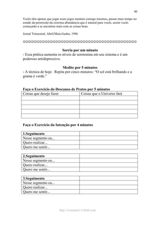 http://ivomaioli.110mb.com
40
Vocês têm apenas que jogar esses jogos mentais consigo mesmos, passar mais tempo no
estado da permissão da extrema abundancia que é natural para vocês, assim vocês
começarão a se encontrar mais com as coisas boas.
Jornal Trimestral, Abril/Maio/Junho, 1996
☺☺☺☺☺☺☺☺☺☺☺☺☺☺☺☺☺☺☺☺☺☺☺☺☺☺☺☺☺☺☺☺☺☺☺☺☺☺☺☺☺☺
Sorria por um minuto
- Essa prática aumenta os níveis de serotonina em seu sistema e é um
poderoso antidepressivo.
Medite por 5 minutos
- A técnica de hoje: Repita por cinco minutos: “O sol está brilhando e a
grama é verde.”
Faça o Exercício do Descanso de Pratos por 5 minutos
Coisas que desejo fazer Coisas que o Universo fará
Faça o Exercício da Intenção por 4 minutos
1.Seguimento
Nesse segmento eu...
Quero realizar...
Quero me sentir...
2.Seguimento
Nesse segmento eu...
Quero realizar...
Quero me sentir...
3.Seguimento
Nesse segmento eu...
Quero realizar...
Quero me sentir...
 