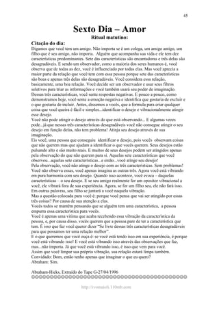 http://ivomaioli.110mb.com
45
Sexto Dia – Amor
Ritual matutino:
Citação do dia:
Digamos que você tem um amigo. Não importa se é um colega, um amigo antigo, um
filho que é seu amigo, não importa. Alguém que acompanha sua vida e ele tem dez
características predominantes. Sete das características são encantadoras e três delas são
desagradáveis. E sendo um observador, como a maioria dos seres humanos é, você
observa que de todas as dez, você é influenciado por todas elas. Mas você aprecia a
maior parte da relação que você tem com essa pessoa porque sete das características
são boas e apenas três delas são desagradáveis. Você considera essa relação,
basicamente, uma boa relação. Você decide ser um observador e usar seus filtros
seletivos para triar as informações e você também usará seu poder de imaginação.
Dessas três características, você sente respostas negativas. E pouco a pouco, como
demonstramos hoje, você sente a emoção negativa e identifica que gostaria de excluir e
o que gostaria de incluir. Antes, dissemos a vocês, que a formula para criar qualquer
coisa que você queira é fácil e simples...identificar o desejo e vibracionalmente atingir
esse desejo.
Você não pode atingir o desejo através do que está observando... E algumas vezes
pode...já que nessas três características desagradáveis você não consegue atingir o seu
desejo em função delas, não tem problema! Atinja seu desejo através de sua
imaginação.
Eis você, uma pessoa que conseguiu identificar o desejo, pois vocês observam coisas
que não querem mas que ajudam a identificar o que vocês querem. Seus desejos estão
pulsando alto e são muito reais. E muitos de seus desejos podem ser atingidos apenas
pela observação do que não querem para si. Aquelas sete características que você
observou...aquelas sete características...e então...você atinge seu desejo!
Pela observação, você não atinge o desejo com as três características. Sem problemas!
Você não observa essas, você apenas imagina as outras três. Agora você está vibrando
em pura harmonia com seu desejo. Quando isso acontece, você evoca – daquelas
características – o seu desejo. E se seu amigo realmente for um opositor vibracional a
você, ele vibrará fora de sua experiência. Agora, se for um filho seu, ele não fará isso.
Em outras palavras, seu filho se juntará a você naquela vibração.
Mas a questão colocada para você é: porque você pensa que vai ser atingido por essas
três coisas? Por causa de sua atenção a elas.
Vocês todos se mantêm pensando que se alguém tem uma característica, a pessoa
empurra essa característica para vocês.
Você é apenas uma vitima que acaba recebendo essa vibração da característica da
pessoa, e, por causa disso, vocês querem que a pessoa pare de ter a característica que
tem. É isso que faz você querer dizer “Se livre dessas três características desagradáveis
para que possamos ter uma relação melhor”.
E o que queremos que você ouça é: se você está tendo isso em sua experiência, é porque
você está vibrando isso! E você está vibrando isso através das observações que faz,
mas...não importa. Já que você está vibrando isso, é isso que vem para você.
Assim que você limpar sua própria vibração, sua relação estará limpa também.
Convidado: Bom, então tenho apenas que imaginar o que eu quero?
Abraham: Sim.
Abraham-Hicks, Extraído do Tape G-27/04/1996
☺☺☺☺☺☺☺☺☺☺☺☺☺☺☺☺☺☺☺☺☺☺☺☺☺☺☺☺☺☺☺☺☺☺☺☺☺☺☺☺☺☺
 