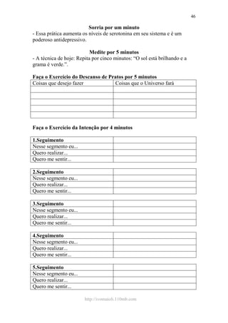 http://ivomaioli.110mb.com
46
Sorria por um minuto
- Essa prática aumenta os níveis de serotonina em seu sistema e é um
poderoso antidepressivo.
Medite por 5 minutos
- A técnica de hoje: Repita por cinco minutos: “O sol está brilhando e a
grama é verde.”.
Faça o Exercício do Descanso de Pratos por 5 minutos
Coisas que desejo fazer Coisas que o Universo fará
Faça o Exercício da Intenção por 4 minutos
1.Seguimento
Nesse segmento eu...
Quero realizar...
Quero me sentir...
2.Seguimento
Nesse segmento eu...
Quero realizar...
Quero me sentir...
3.Seguimento
Nesse segmento eu...
Quero realizar...
Quero me sentir...
4.Seguimento
Nesse segmento eu...
Quero realizar...
Quero me sentir...
5.Seguimento
Nesse segmento eu...
Quero realizar...
Quero me sentir...
 